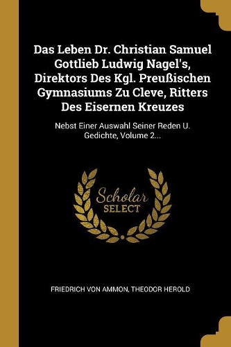 Das Leben Dr. Christian Samuel Gottlieb Ludwig Nagel's, Direktors Des Kgl. Preußischen Gymnasiums Zu Cleve, Ritters Des Eisernen Kreuzes