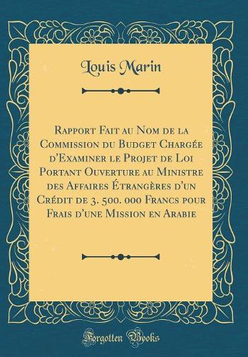 Rapport Fait au Nom de la Commission du Budget Chargée d'Examiner le Projet de Loi Portant Ouverture au Ministre des Affaires Étrangères d'un Crédit de 3. 500. 000 Francs pour Frais d'une Mission en Arabie (Classic Reprint)