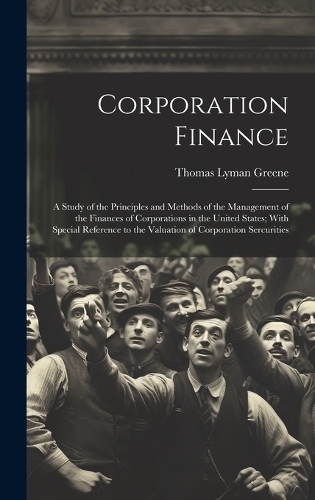 Corporation Finance: A Study of the Principles and Methods of the Management of the Finances of Corporations in the United States; With Special Reference to the Valuatio