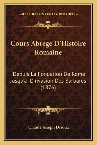 Cours Abrege D'Histoire Romaine: Depuis La Fondation De Rome Jusqu'a L'Invasion Des Barbares (1876)
