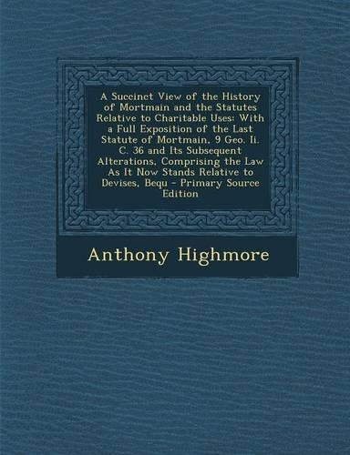 A Succinct View of the History of Mortmain and the Statutes Relative to Charitable Uses: With a Full Exposition of the Last Statute of Mortmain, 9 Geo. II. C. 36 and Its Subsequent Alterations, Comprising the Law as It Now Stands Relativ