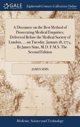 A Discourse on the Best Method of Prosecuting Medical Enquiries; Delivered Before the Medical Society of London, ... on Tuesday, January 18, 1774, ... by James Sims, M.D. F.M.S. the Second Edition