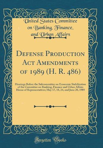 Defense Production Act Amendments of 1989 (H. R. 486): Hearings Before the Subcommittee on Economic Stabilization of the Committee on Banking, Finance and Urban Affairs House of Representatives; May 17, 18, 24, and June 20, 1989 (Classic Reprint)