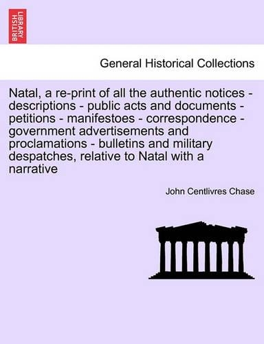 Natal, a Re-Print of All the Authentic Notices - Descriptions - Public Acts and Documents - Petitions - Manifestoes - Correspondence - Government Advertisements and Proclamations - Bulletins and Military Despatches, Relative to Natal with a Narrati