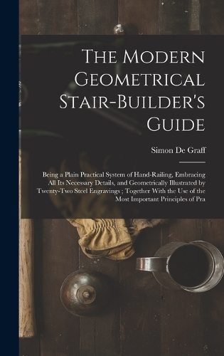 The Modern Geometrical Stair-Builder's Guide: Being a Plain Practical System of Hand-Railing, Embracing All Its Necessary Details, and Geometrically Illustrated by Twenty-Two Steel Engravings; T