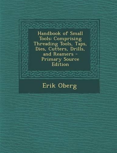 Handbook of Small Tools: Comprising Threading Tools, Taps, Dies, Cutters, Drills, and Reamers - Primary Source Edition