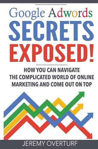 Google Adwords Secrets Exposed: How You Can Navigate the Complicated World of Online Marketing and Come Out on Top.