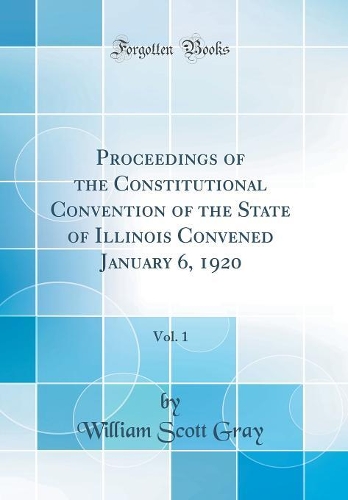 Proceedings of the Constitutional Convention of the State of Illinois Convened January 6, 1920, Vol. 1 (Classic Reprint)
