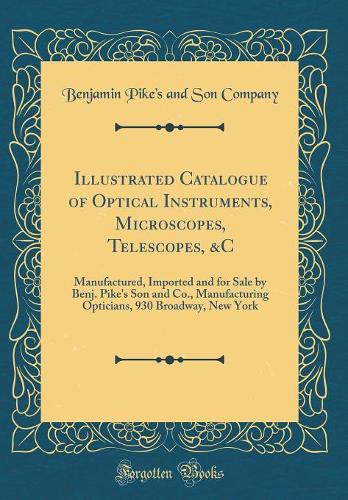 Illustrated Catalogue of Optical Instruments, Microscopes, Telescopes, &c: Manufactured, Imported and for Sale by Benj. Pike's Son and Co., Manufacturing Opticians, 930 Broadway, New York (Classic Reprint)
