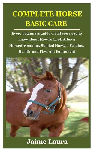 Complete Horse Basic Care: Every beginners guide on all you need to know about How To Look After A Horse: Grooming, Stabled Horses, Feeding, Health and First Aid Equipment