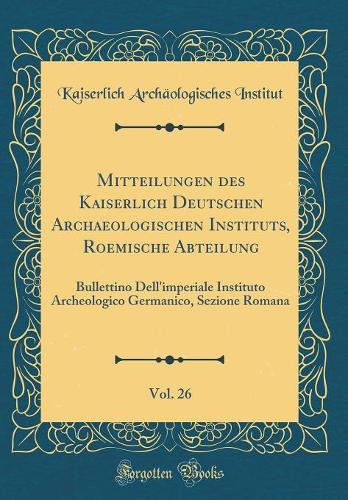 Mitteilungen des Kaiserlich Deutschen Archaeologischen Instituts, Roemische Abteilung, Vol. 26: Bullettino Dell'imperiale Instituto Archeologico Germanico, Sezione Romana (Classic Reprint)