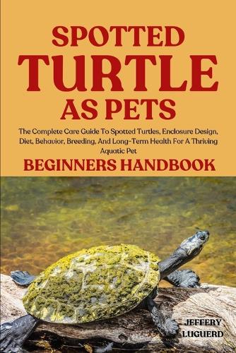 Spotted Turtle as Pets: The Complete Care Guide To Spotted Turtles, Enclosure Design, Diet, Behavior, Breeding, And Long-Term Health For A Thriving Aquatic Pet