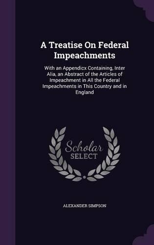 A Treatise On Federal Impeachments: With an Appendicx Containing, Inter Alia, an Abstract of the Articles of Impeachment in All the Federal Impeachments in This Country and in England