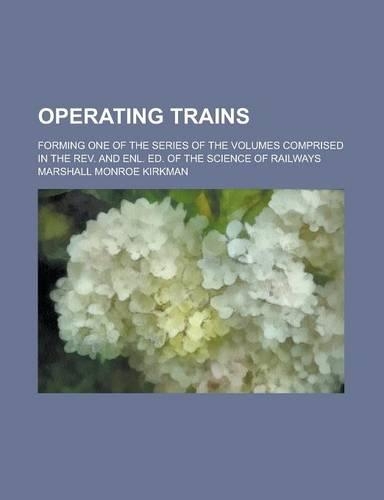 Operating Trains; Forming One of the Series of the Volumes Comprised in the REV. and Enl. Ed. of the Science of Railways