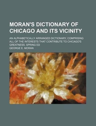 Moran's Dictionary of Chicago and Its Vicinity; An Alphabetically Arranged Dictionary, Comprising All of the Interests That Contribute to Chicago's Greatness. Spring Ed