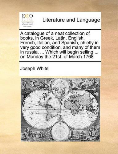 A catalogue of a neat collection of books, in Greek, Latin, English, French, Italian, and Spanish, chiefly in very good condition, and many of them in russia, ... Which will begin selling ... on Monday the 21st. of March 1768