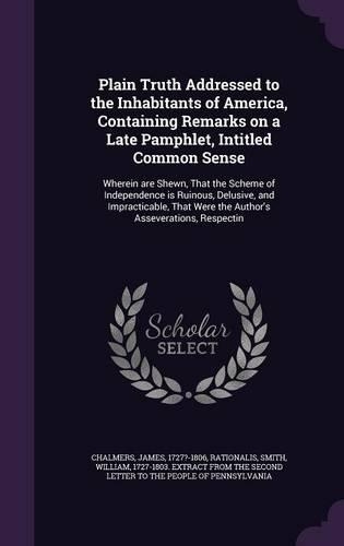 Plain Truth Addressed to the Inhabitants of America, Containing Remarks on a Late Pamphlet, Intitled Common Sense: Wherein are Shewn, That the Scheme of Independence is Ruinous, Delusive, and Impracticable, That Were the Author's Asseverations, Respectin
