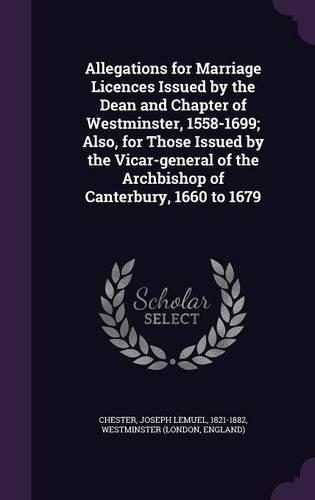 Allegations for Marriage Licences Issued by the Dean and Chapter of Westminster, 1558-1699; Also, for Those Issued by the Vicar-general of the Archbishop of Canterbury, 1660 to 1679