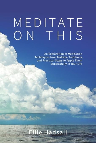 Meditate on This: An Exploration of Meditation Techniques from Multiple Traditions, and Practical Steps to Apply Them Successfully in Your Life