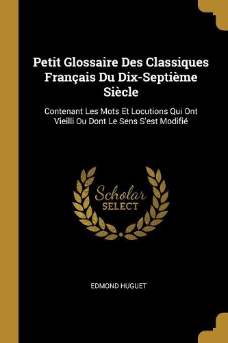 Petit Glossaire Des Classiques Français Du Dix-Septième Siècle: Contenant Les Mots Et Locutions Qui Ont Vieilli Ou Dont Le Sens S'est Modifié