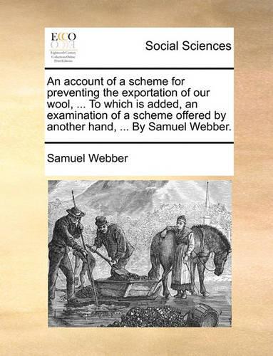 An Account of a Scheme for Preventing the Exportation of Our Wool, ... to Which Is Added, an Examination of a Scheme Offered by Another Hand, ... by Samuel Webber.