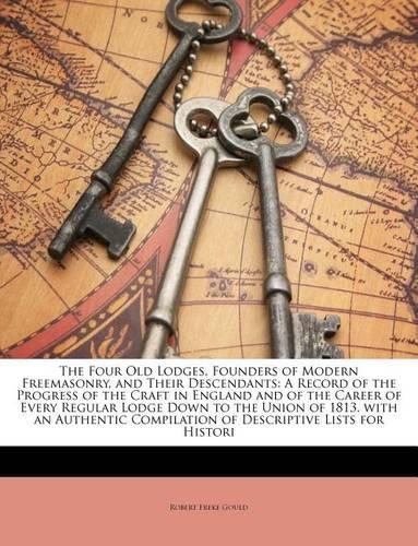 The Four Old Lodges, Founders of Modern Freemasonry, and Their Descendants: A Record of the Progress of the Craft in England and of the Career of Every Regular Lodge Down to the Union of 1813. with an Authentic Compilation o