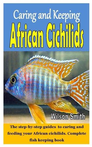 Caring and Keeping African Cichilids: The step-by-step guides to caring and feeding your African cichilids. Complete fish keeping book