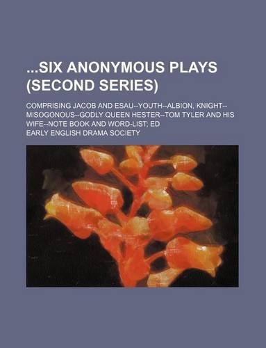 Six Anonymous Plays (Second Series); Comprising Jacob and Esau--Youth--Albion, Knight--Misogonous--Godly Queen Hester--Tom Tyler and His Wife--Note Bo