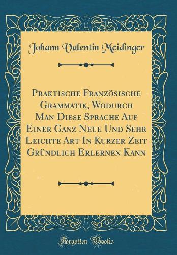 Praktische Französische Grammatik, Wodurch Man Diese Sprache Auf Einer Ganz Neue Und Sehr Leichte Art In Kurzer Zeit Gründlich Erlernen Kann (Classic Reprint)