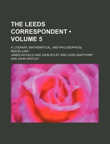 The Leeds Correspondent (Volume 5); A Literary, Mathematical, and Philosophical Miscellany