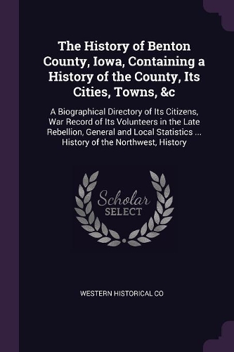 The History of Benton County, Iowa, Containing a History of the County, Its Cities, Towns, &c: A Biographical Directory of Its Citizens, War Record of Its Volunteers in the Late Rebellion, General and Local Statistics ... History of the Northw