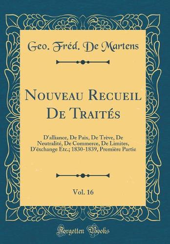 Nouveau Recueil De Traités, Vol. 16: D'alliance, De Paix, De Trève, De Neutralité, De Commerce, De Limites, D'éxchange Etc.; 1830-1839, Première Partie (Classic Reprint)