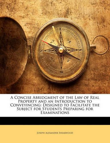 A Concise Abridgment of the Law of Real Property and an Introduction to Conveyincing: Designed to Facilitate the Subject for Students Preparing for Examinations