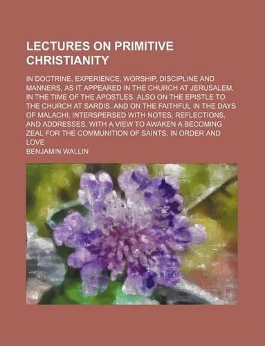 Lectures on Primitive Christianity; In Doctrine, Experience, Worship, Discipline and Manners, as It Appeared in the Church at Jerusalem, in the Time of the Apostles. Also on the Epistle to the Church at Sardis. and on the Faithful in the Days of Ma