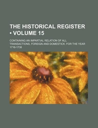 The Historical Register (Volume 15); Containing an Impartial Relation of All Transactions, Foreign and Domestick. for the Year 1716-1738