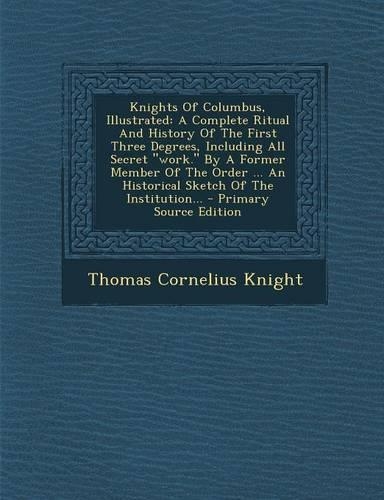 Knights of Columbus, Illustrated: A Complete Ritual and History of the First Three Degrees, Including All Secret Work. by a Former Member of the Order ... an Historical Sketch of the