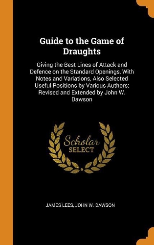 Guide to the Game of Draughts: Giving the Best Lines of Attack and Defence on the Standard Openings, With Notes and Variations, Also Selected Useful Positions by Various Authors; 