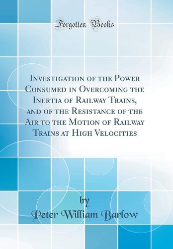Investigation of the Power Consumed in Overcoming the Inertia of Railway Trains, and of the Resistance of the Air to the Motion of Railway Trains at High Velocities (Classic Reprint)