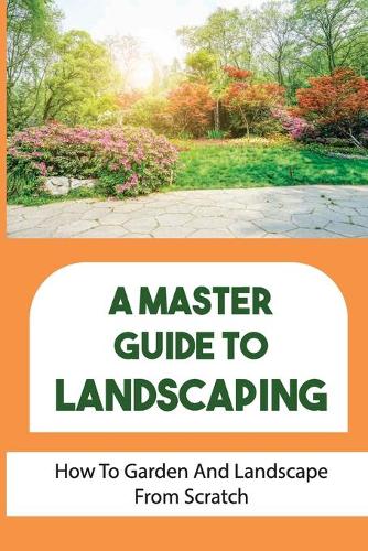 A Master Guide To Landscaping: How To Garden And Landscape From Scratch: Landscape From Scratch