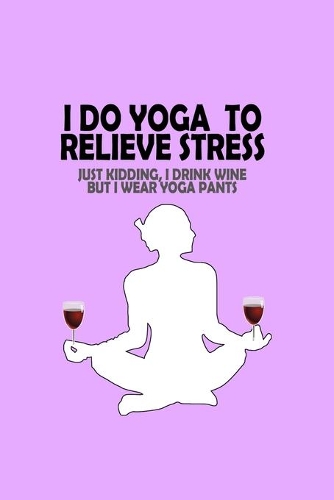I Do Yoga to Relieve Stress - Just Kidding I Drink Wine But I Wear Yoga Pants: A workout journal to track your workouts and progress, 6 x 9 100 pages - Humorous Look at Exercise