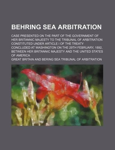 Behring Sea Arbitration; Case Presented on the Part of the Government of Her Britannic Majesty to the Tribunal of Arbitration Constituted Under Article I of the Treaty Concluded at Washington on the 29th February, 1892, Between Her Britannic Majest