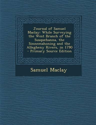 Journal of Samuel Maclay: While Surveying the West Branch of the Susquehanna, the Sinnemahoning and the Allegheny Rivers, in 1790