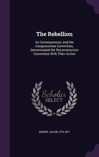 The Rebellion: Its Consequences, and the Congressional Committee, Denominated the Reconstruction Committee with Their Action