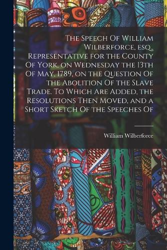 The Speech Of William Wilberforce, esq., Representative for the County Of York, on Wednesday the 13th Of May, 1789, on the Question Of the Abolition Of the Slave Trade. To Which are Added, the Resolutions Then Moved, and a Short Sketch Of the Speec