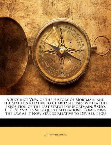 A Succinct View of the History of Mortmain and the Statutes Relative to Charitable Uses: With a Full Exposition of the Last Statute of Mortmain, 9 Geo. II. C. 36 and Its Subsequent Alterations, Comprising the Law as It Now Stands Relativ
