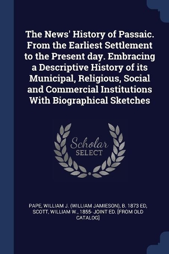 The News' History of Passaic. From the Earliest Settlement to the Present day. Embracing a Descriptive History of its Municipal, Religious, Social and Commercial Institutions With Biographical Sketches