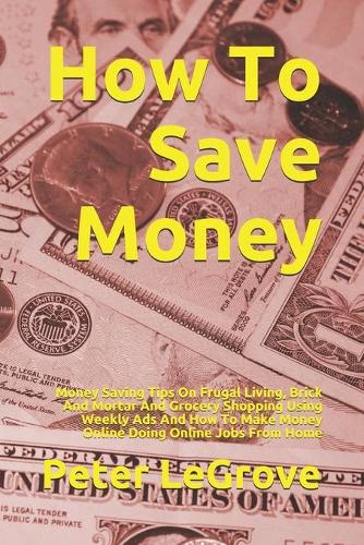 How To Save Money: Money Saving Tips On Frugal Living, Brick And Mortar And Grocery Shopping Using Weekly Ads And How To Make Money Online Doing Online Jobs From Home(4 Live Cheap in an Uncheap World)