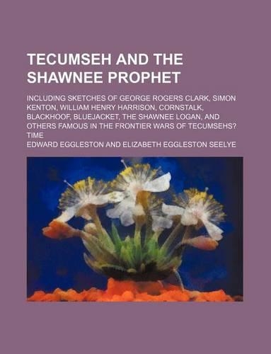 Tecumseh and the Shawnee Prophet; Including Sketches of George Rogers Clark, Simon Kenton, William Henry Harrison, Cornstalk, Blackhoof, Bluejacket, the Shawnee Logan, and Others Famous in the Frontier Wars of Tecumsehs? Time