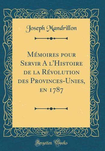 Mémoires pour Servir A l'Histoire de la Révolution des Provinces-Unies, en 1787 (Classic Reprint)