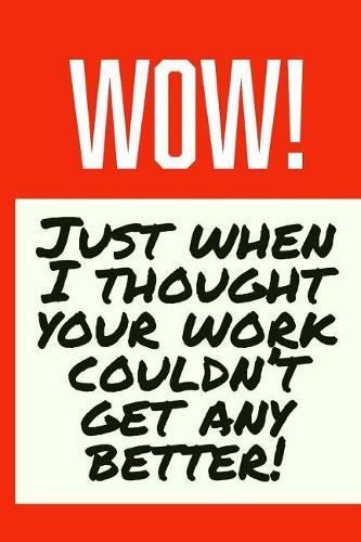 Wow! Just When I Thought Your Work Couldn't Get Any Better!: Employee Appreciation Gift for Your Employees, Coworkers, or Boss
